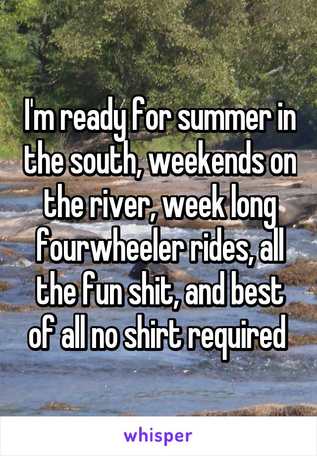 I'm ready for summer in the south, weekends on the river, week long fourwheeler rides, all the fun shit, and best of all no shirt required 