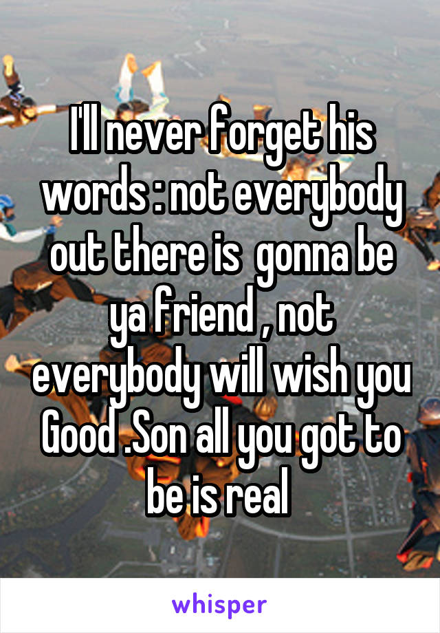 I'll never forget his words : not everybody out there is  gonna be ya friend , not everybody will wish you Good .Son all you got to be is real 