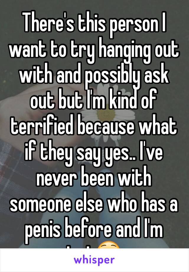 There's this person I want to try hanging out with and possibly ask out but I'm kind of terrified because what if they say yes.. I've never been with someone else who has a penis before and I'm just😳