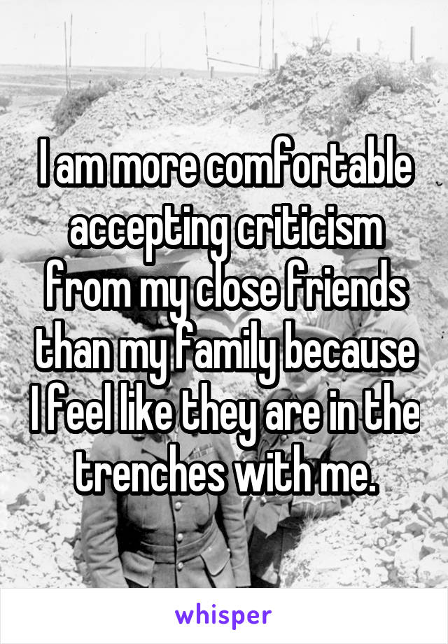 I am more comfortable accepting criticism from my close friends than my family because I feel like they are in the trenches with me.