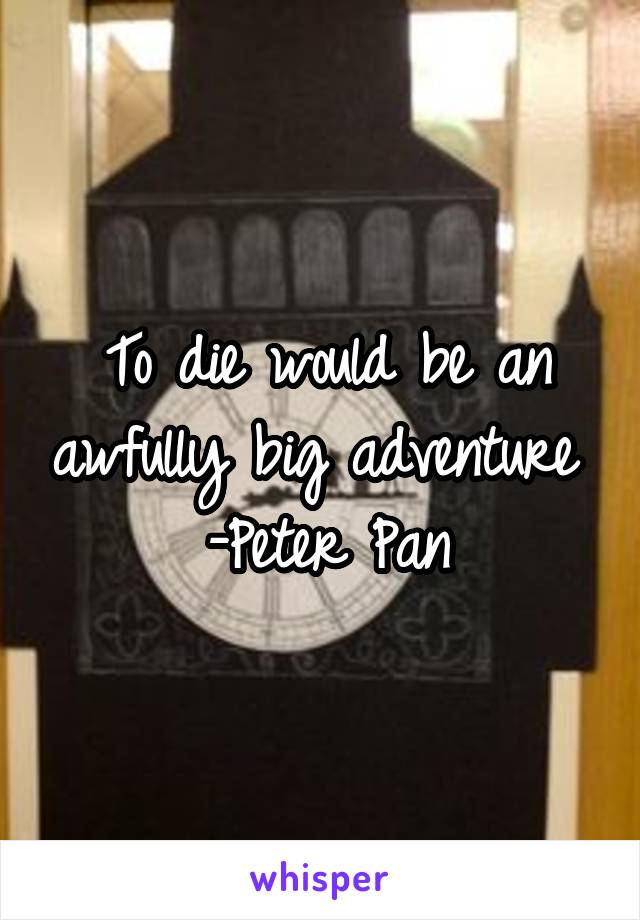 To die would be an awfully big adventure 
-Peter Pan