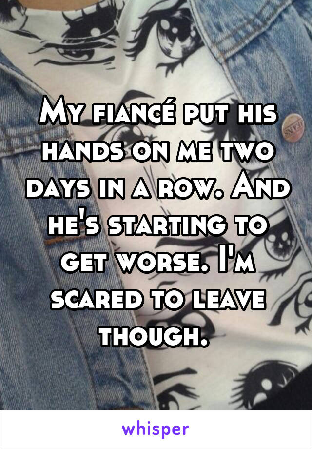 My fiancé put his hands on me two days in a row. And he's starting to get worse. I'm scared to leave though. 