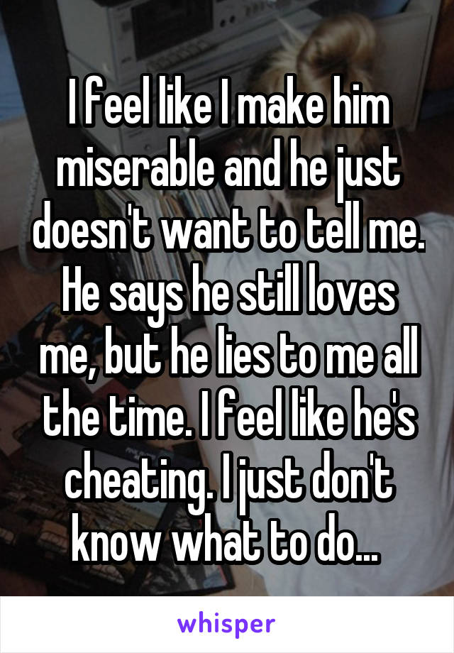 I feel like I make him miserable and he just doesn't want to tell me. He says he still loves me, but he lies to me all the time. I feel like he's cheating. I just don't know what to do... 