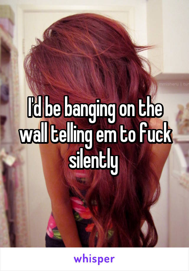 I'd be banging on the wall telling em to fuck silently 