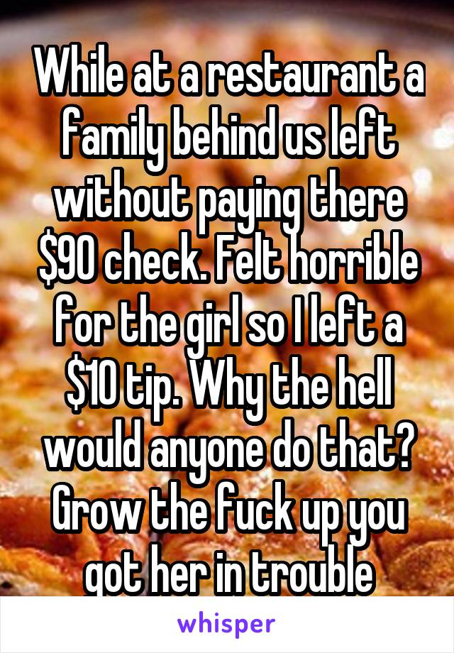 While at a restaurant a family behind us left without paying there $90 check. Felt horrible for the girl so I left a $10 tip. Why the hell would anyone do that? Grow the fuck up you got her in trouble