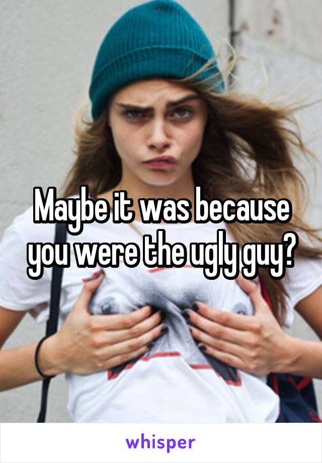 Maybe it was because you were the ugly guy?