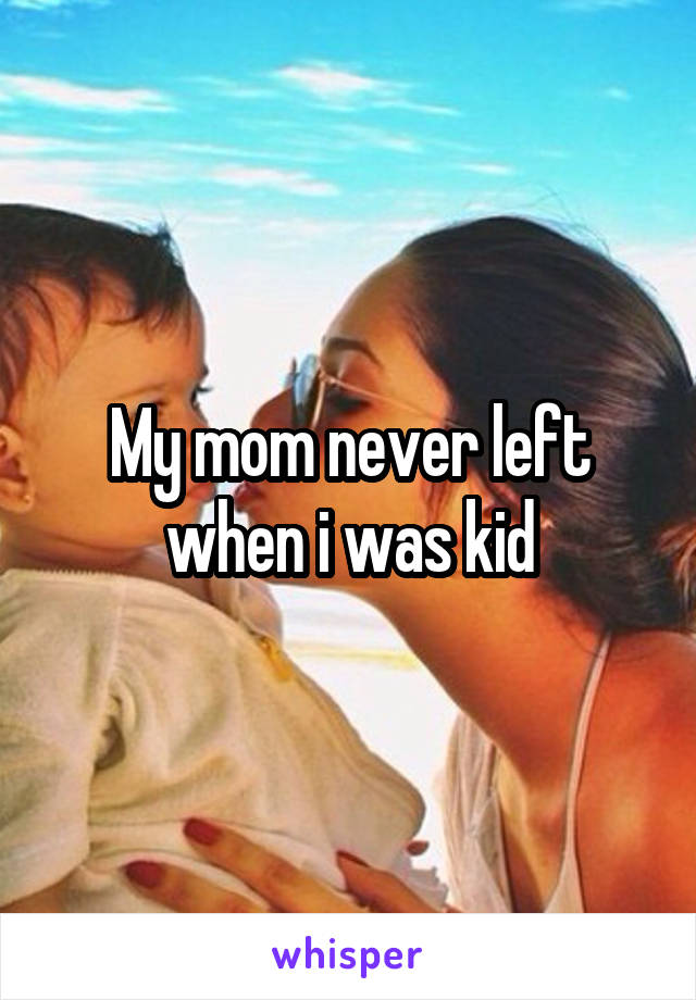 My mom never left when i was kid