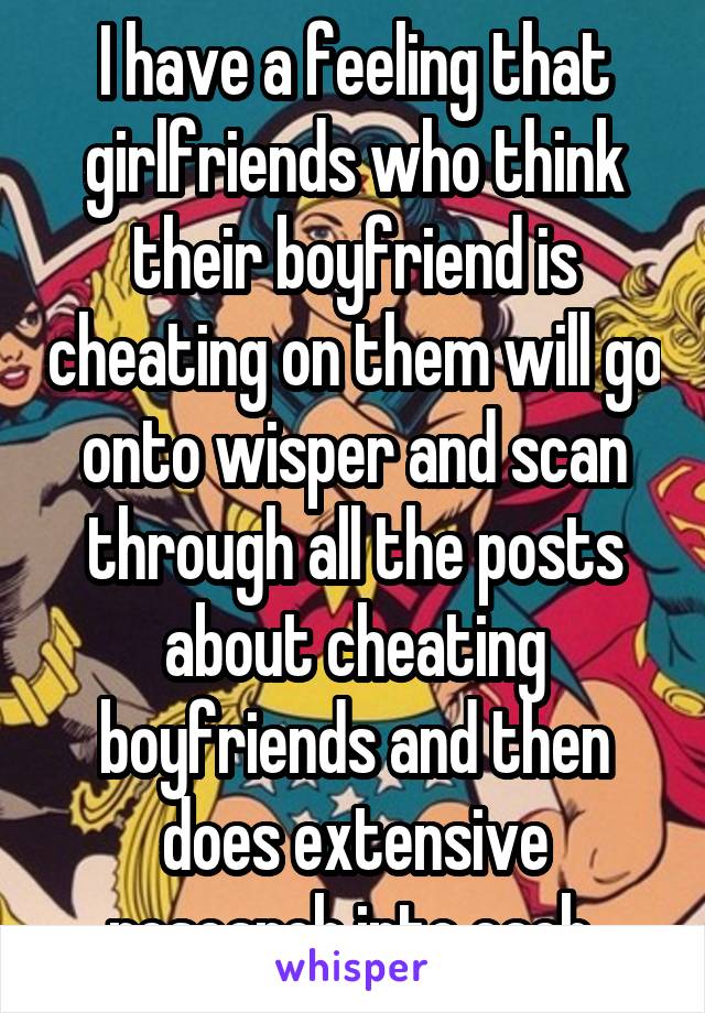 I have a feeling that girlfriends who think their boyfriend is cheating on them will go onto wisper and scan through all the posts about cheating boyfriends and then does extensive research into each 