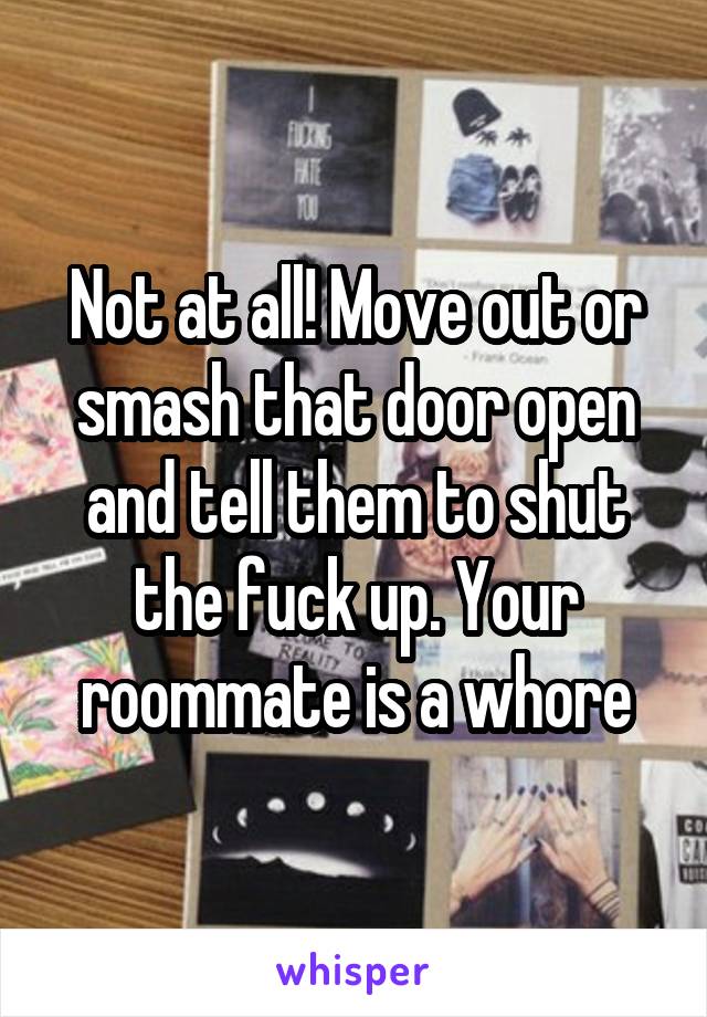 Not at all! Move out or smash that door open and tell them to shut the fuck up. Your roommate is a whore