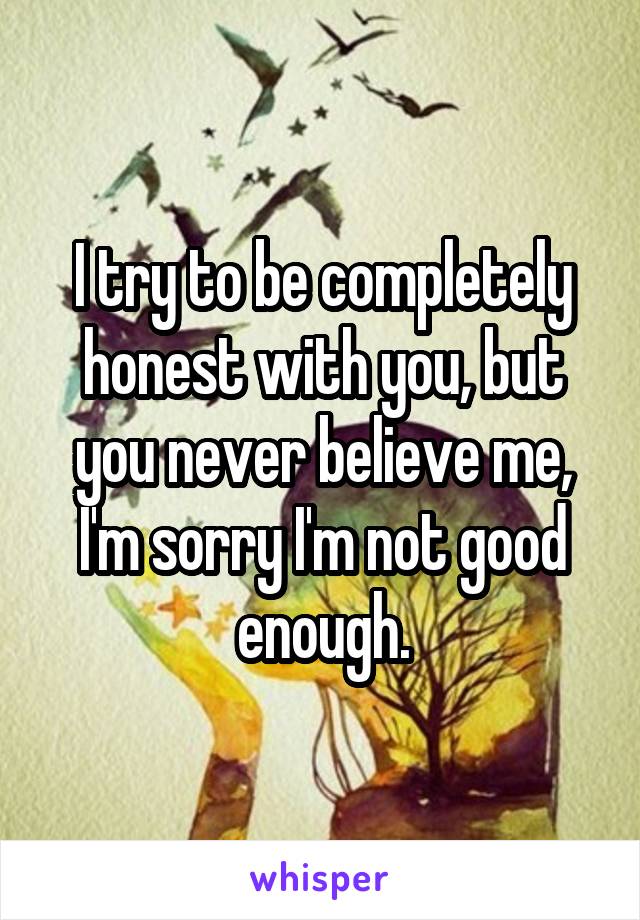 I try to be completely honest with you, but you never believe me, I'm sorry I'm not good enough.