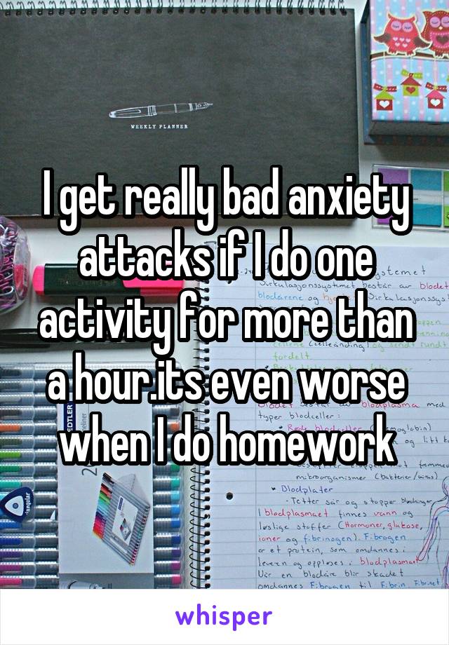 I get really bad anxiety attacks if I do one activity for more than a hour.its even worse when I do homework