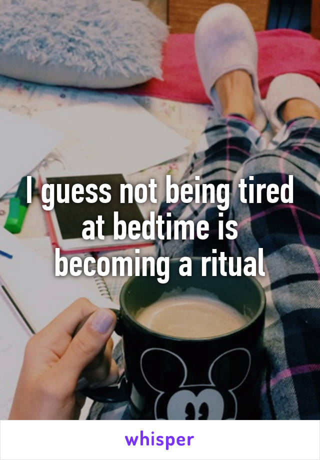 I guess not being tired at bedtime is becoming a ritual