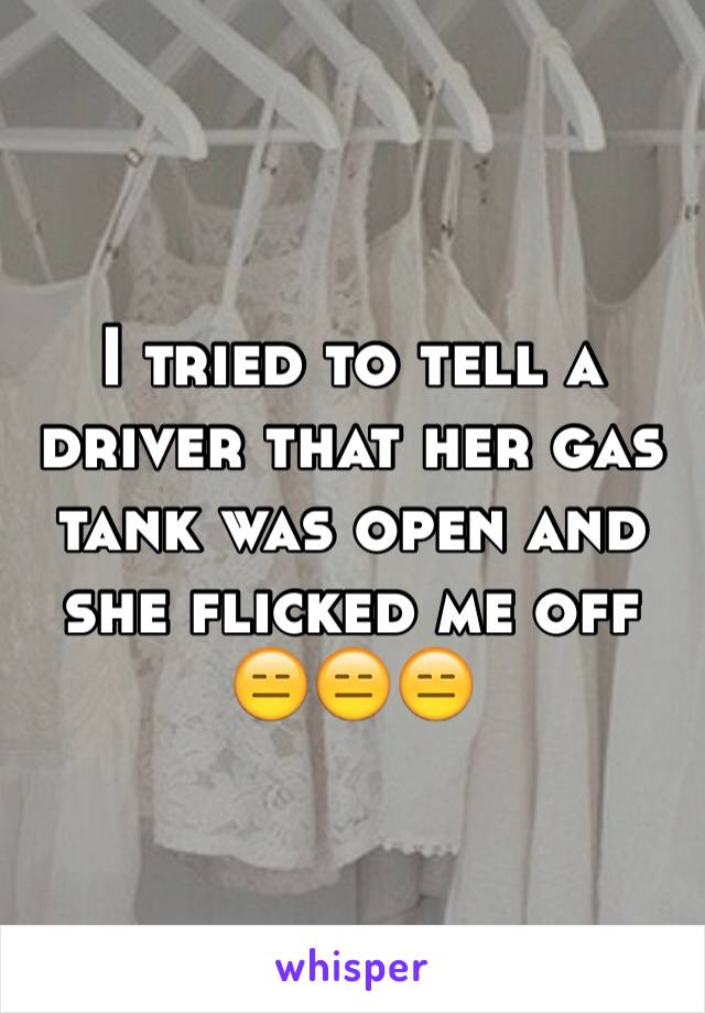 I tried to tell a driver that her gas tank was open and she flicked me off 😑😑😑