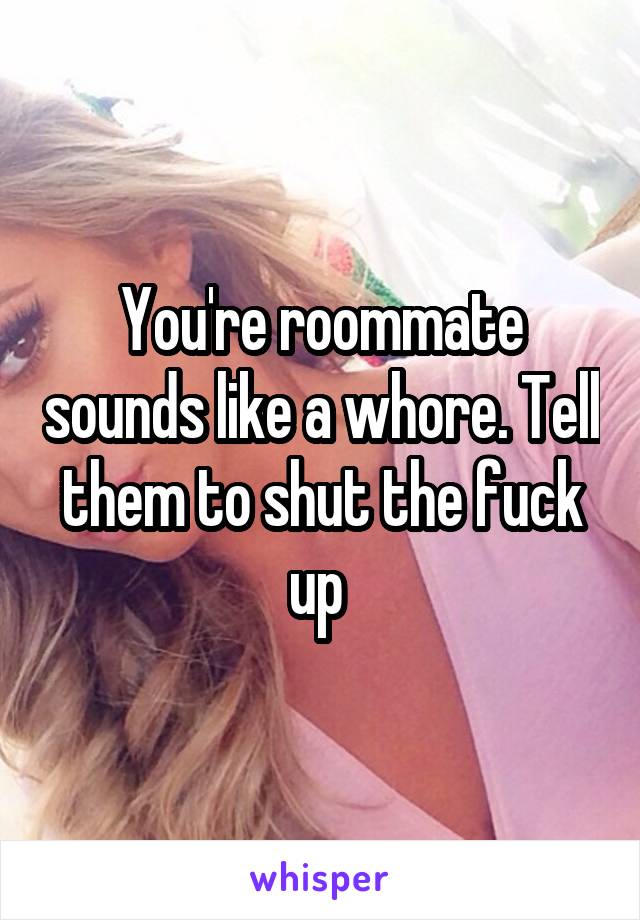 You're roommate sounds like a whore. Tell them to shut the fuck up 