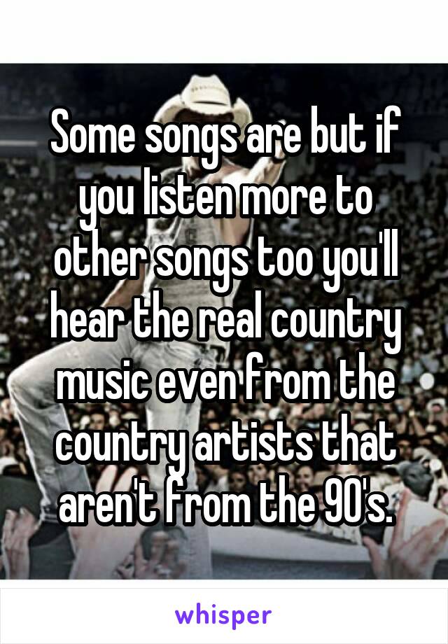 Some songs are but if you listen more to other songs too you'll hear the real country music even from the country artists that aren't from the 90's.