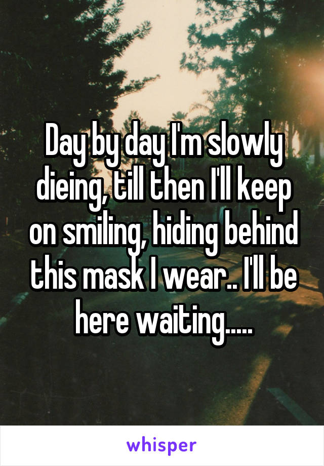 Day by day I'm slowly dieing, till then I'll keep on smiling, hiding behind this mask I wear.. I'll be here waiting.....