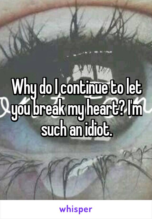 Why do I continue to let you break my heart? I'm such an idiot.