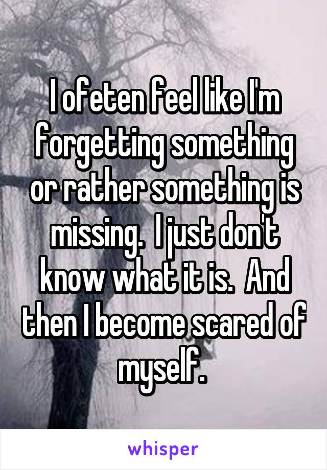 I ofeten feel like I'm forgetting something or rather something is missing.  I just don't know what it is.  And then I become scared of myself. 