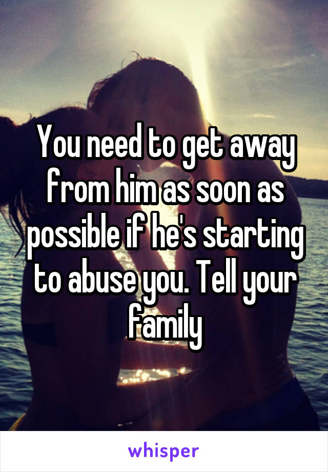 You need to get away from him as soon as possible if he's starting to abuse you. Tell your family