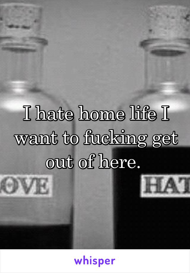 I hate home life I want to fucking get out of here. 