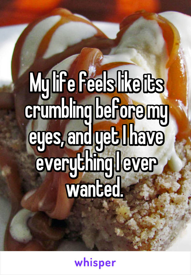 My life feels like its crumbling before my eyes, and yet I have everything I ever wanted. 