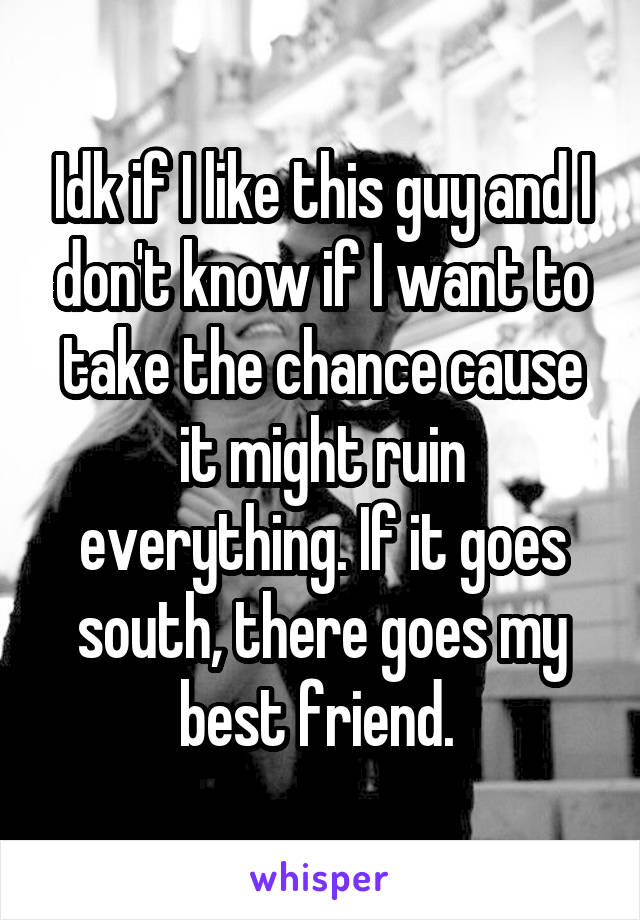 Idk if I like this guy and I don't know if I want to take the chance cause it might ruin everything. If it goes south, there goes my best friend. 