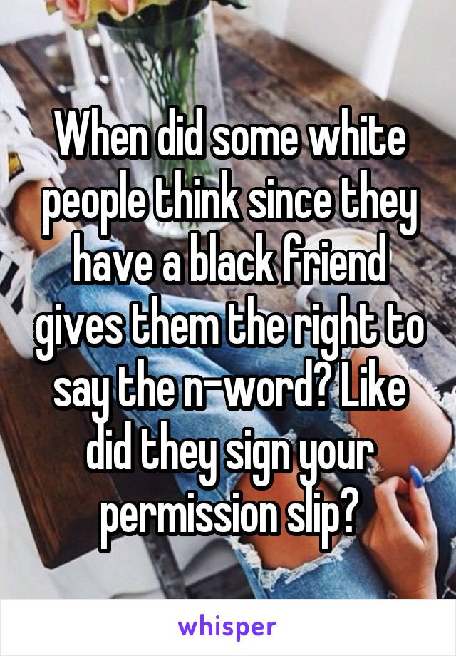 When did some white people think since they have a black friend gives them the right to say the n-word? Like did they sign your permission slip?