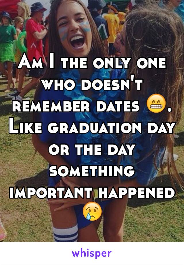 Am I the only one who doesn't remember dates 😁. Like graduation day or the day something important happened 😢