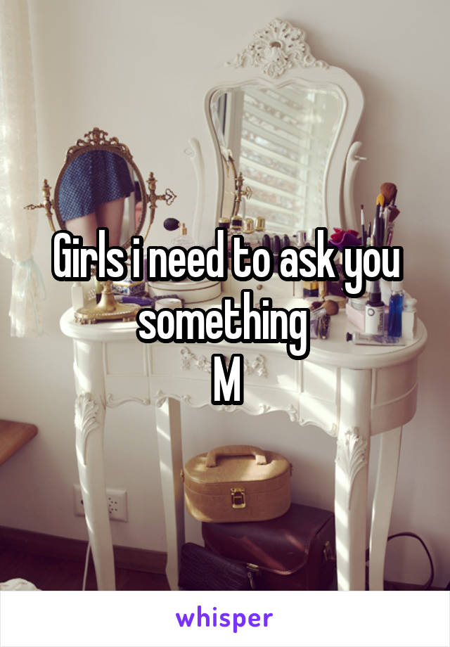 Girls i need to ask you something 
M