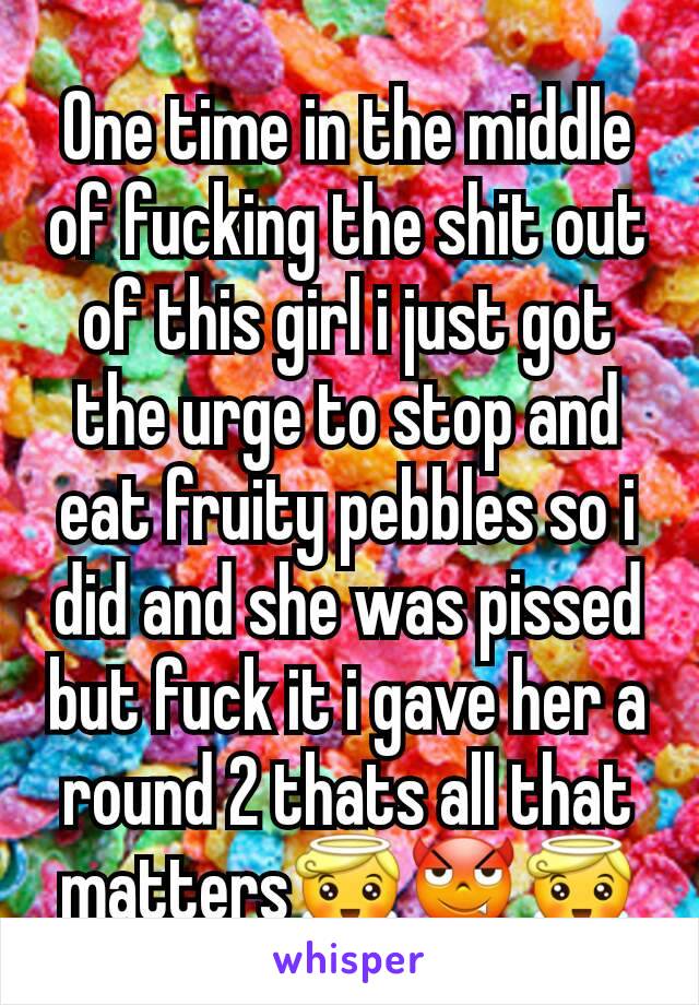 One time in the middle of fucking the shit out of this girl i just got the urge to stop and eat fruity pebbles so i did and she was pissed but fuck it i gave her a round 2 thats all that matters😇😈😇