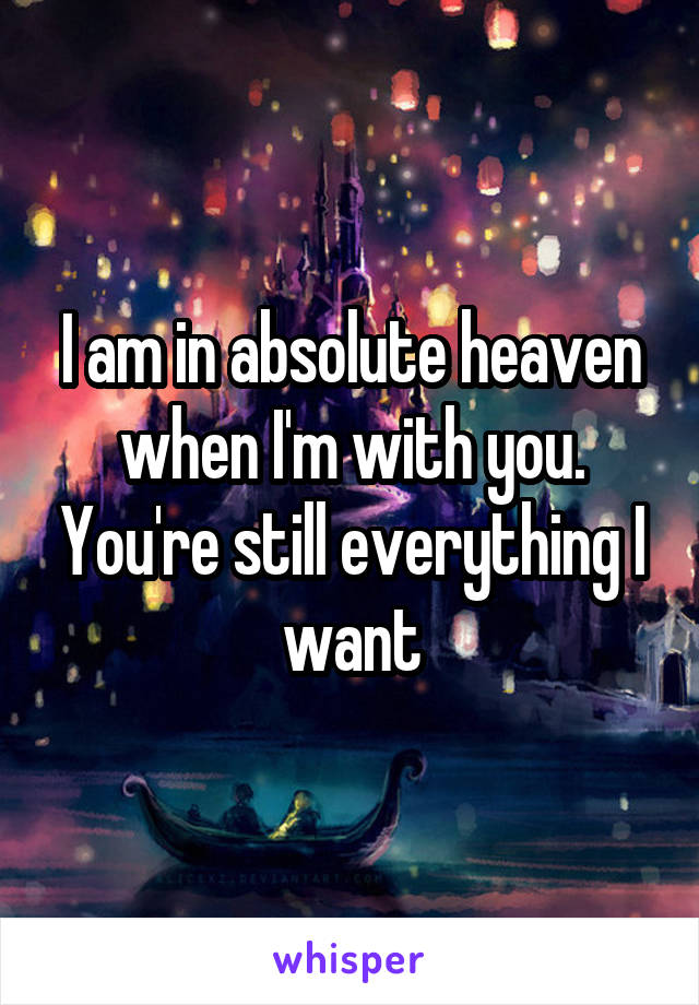 I am in absolute heaven when I'm with you. You're still everything I want