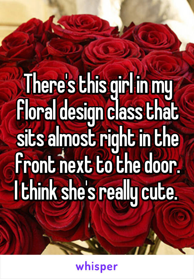 There's this girl in my floral design class that sits almost right in the front next to the door. I think she's really cute. 