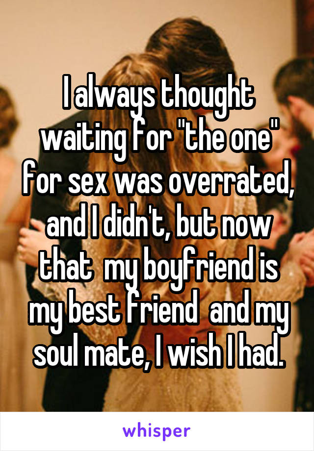 I always thought waiting for "the one" for sex was overrated, and I didn't, but now that  my boyfriend is my best friend  and my soul mate, I wish I had.