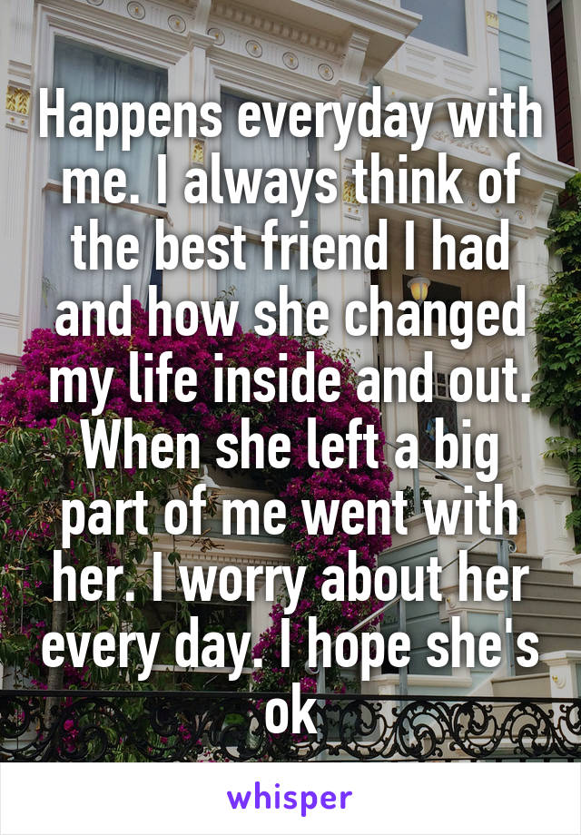 Happens everyday with me. I always think of the best friend I had and how she changed my life inside and out. When she left a big part of me went with her. I worry about her every day. I hope she's ok