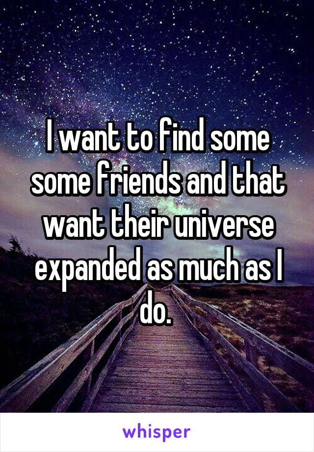 I want to find some some friends and that want their universe expanded as much as I do. 