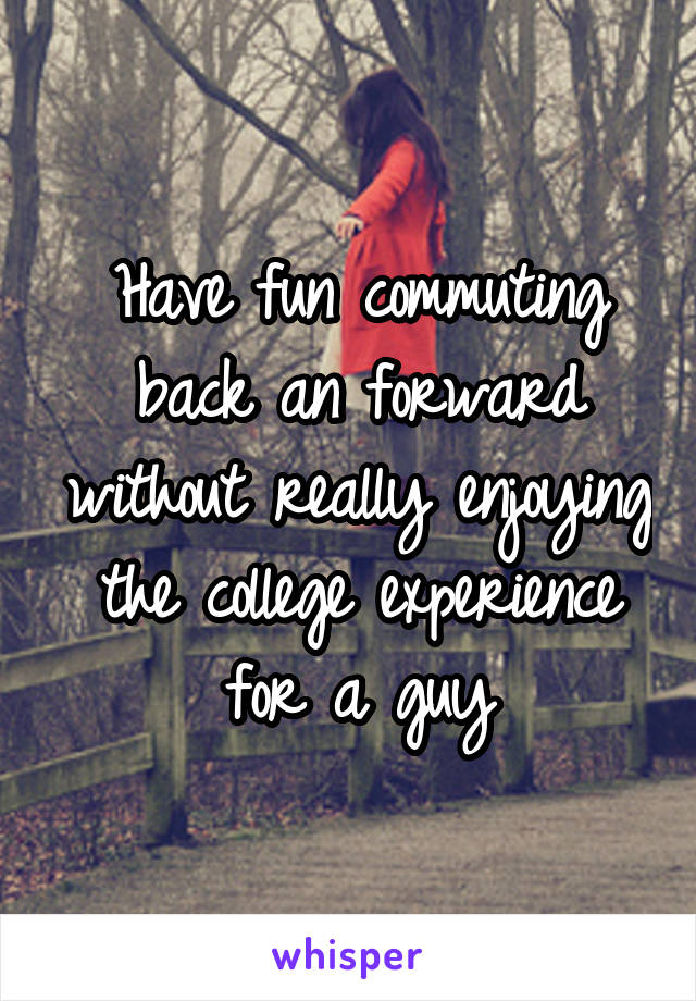 Have fun commuting back an forward without really enjoying the college experience for a guy