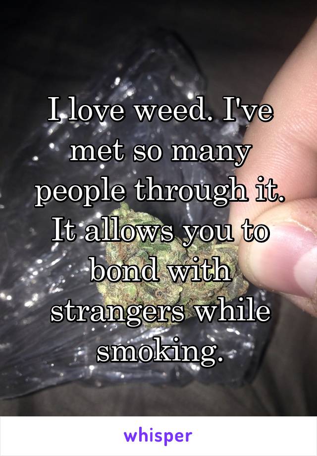 I love weed. I've met so many people through it. It allows you to bond with strangers while smoking.