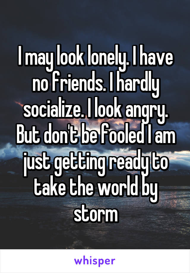 I may look lonely. I have no friends. I hardly socialize. I look angry. But don't be fooled I am just getting ready to take the world by storm