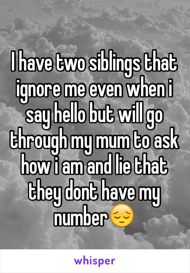 I have two siblings that ignore me even when i say hello but will go through my mum to ask how i am and lie that they dont have my number😔