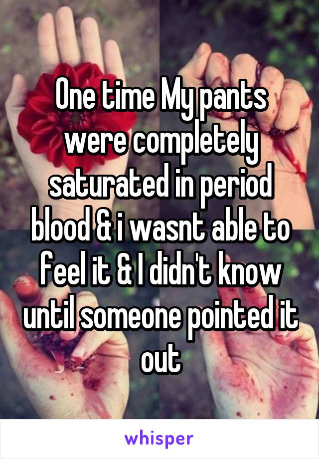 One time My pants were completely saturated in period blood & i wasnt able to feel it & I didn't know until someone pointed it out