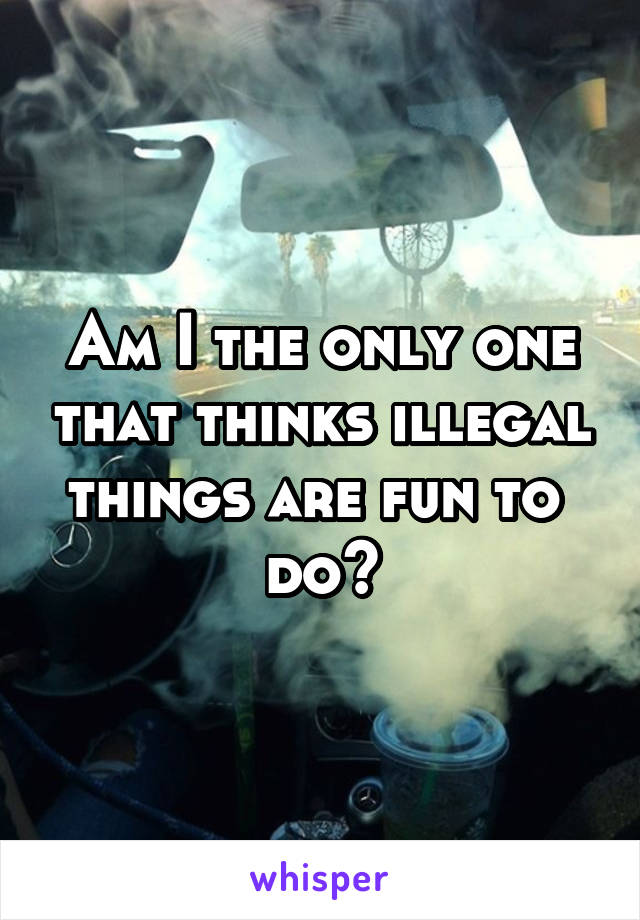 Am I the only one that thinks illegal things are fun to 
do?