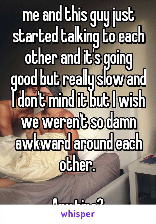 me and this guy just started talking to each other and it's going good but really slow and I don't mind it but I wish we weren't so damn awkward around each other. 

Any tips? 