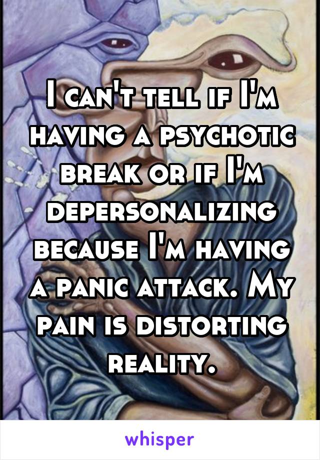 I can't tell if I'm having a psychotic break or if I'm depersonalizing because I'm having a panic attack. My pain is distorting reality.