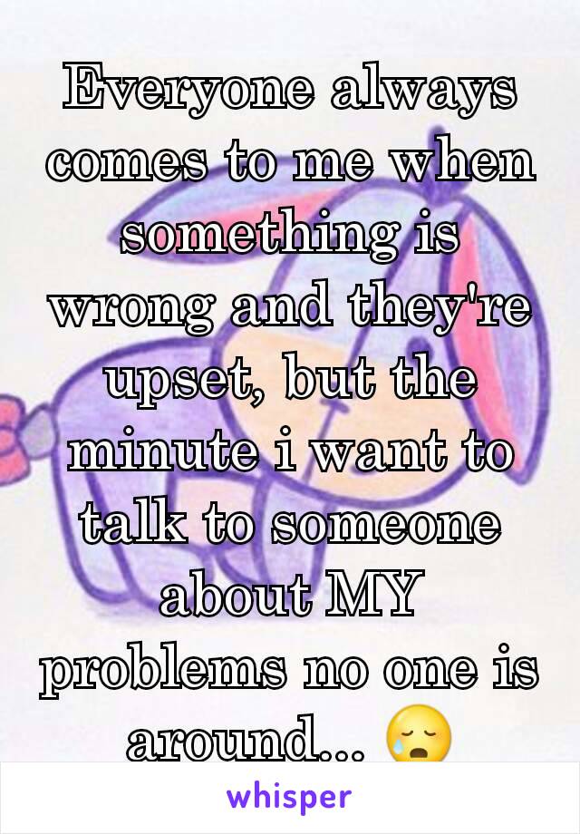 Everyone always comes to me when something is wrong and they're upset, but the minute i want to talk to someone about MY problems no one is around... 😥