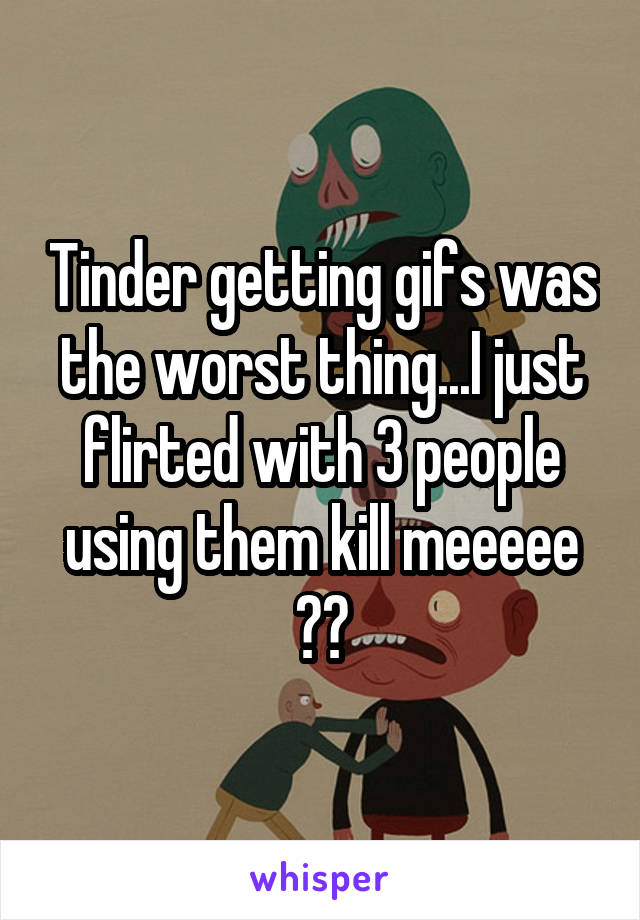 Tinder getting gifs was the worst thing...I just flirted with 3 people using them kill meeeee 😭🔫