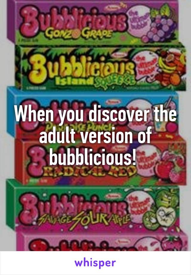 When you discover the adult version of bubblicious! 