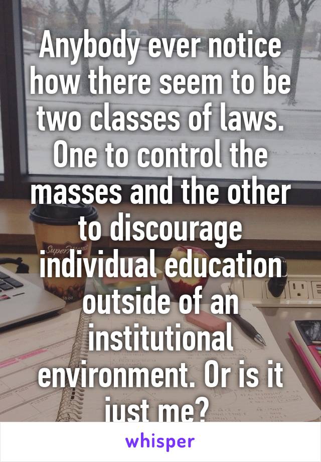 Anybody ever notice how there seem to be two classes of laws. One to control the masses and the other to discourage individual education outside of an institutional environment. Or is it just me? 