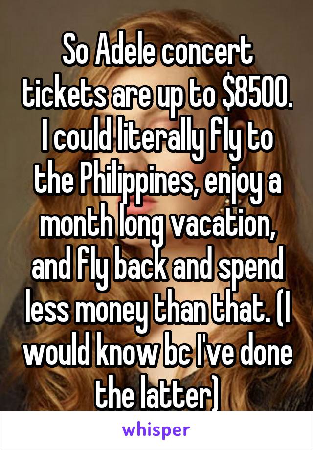 So Adele concert tickets are up to $8500. I could literally fly to the Philippines, enjoy a month long vacation, and fly back and spend less money than that. (I would know bc I've done the latter)