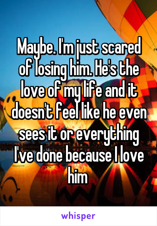 Maybe. I'm just scared of losing him. He's the love of my life and it doesn't feel like he even sees it or everything I've done because I love him 