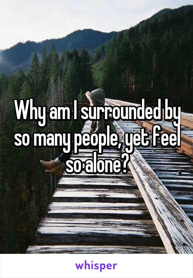 Why am I surrounded by so many people, yet feel so alone?